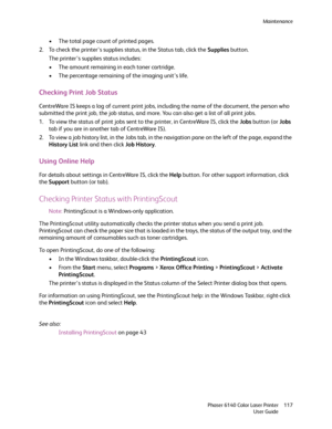Page 117Maintenance
Phaser 6140 Color Laser Printer
User Guide117
• The total page count of printed pages.
2. To check the printer’s supplies status, in the Status tab, click the Supplies button.
The printer’s supplies status includes:
• The amount remaining in each toner cartridge.
• The percentage remaining of the imaging unit’s life.
Checking Print Job Status
CentreWare IS keeps a log of current print jobs, including the name of the document, the person who 
submitted the print job, the job status, and more....