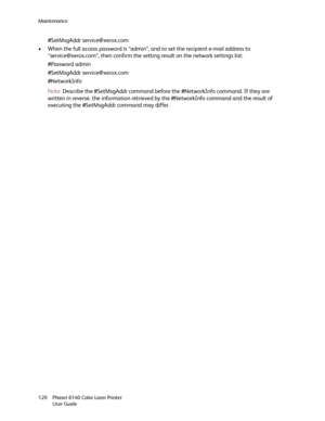 Page 120Maintenance
Phaser 6140 Color Laser Printer
User Guide 120
#SetMsgAddr service@xerox.com
• When the full access password is “admin”, and to set the recipient e-mail address to 
“service@xerox.com”, then confirm the setting result on the network settings list:
#Password admin
#SetMsgAddr service@xerox.com
#NetworkInfo
Note:Describe the #SetMsgAddr command before the #NetworkInfo command. If they are 
written in reverse, the information retrieved by the #NetworkInfo command and the result of 
executing the...