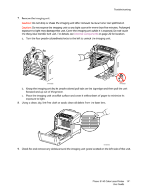 Page 141Troubleshooting
Phaser 6140 Color Laser Printer
User Guide141
7. Remove the imaging unit:
Caution:Do not drop or shake the imaging unit after removal because toner can spill from it.
Caution:Do not expose the imaging unit to any light source for more than five minutes. Prolonged 
exposure to light may damage the unit. Cover the imaging unit while it is exposed. Do not touch 
the shiny blue transfer belt unit. For details, see Internal Components on page 20 for location.
a. Turn the four peach-colored...