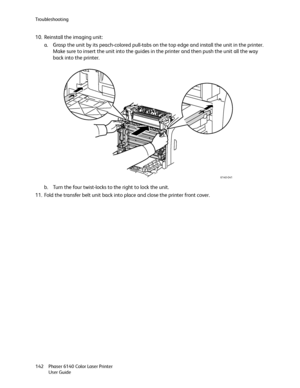 Page 142Troubleshooting
Phaser 6140 Color Laser Printer
User Guide 142
10. Reinstall the imaging unit:
a. Grasp the unit by its peach-colored pull-tabs on the top edge and install the unit in the printer. 
Make sure to insert the unit into the guides in the printer and then push the unit all the way 
back into the printer.
b. Turn the four twist-locks to the right to lock the unit.
11. Fold the transfer belt unit back into place and close the printer front cover.
6140-041
Downloaded From ManualsPrinter.com Manuals 