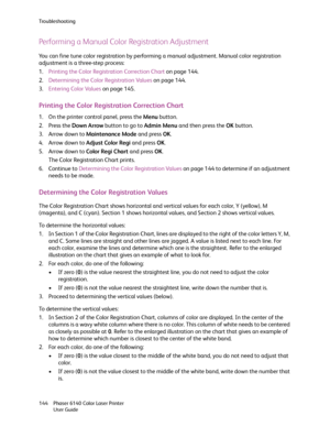 Page 144Troubleshooting
Phaser 6140 Color Laser Printer
User Guide 144
Performing a Manual Color Registration Adjustment
You can fine tune color registration by performing a manual adjustment. Manual color registration 
adjustment is a three-step process:
1.Printing the Color Registration Correction Chart on page 144.
2.Determining the Color Registration Values on page 144.
3.Entering Color Values on page 145.
Printing the Color Registration Correction Chart
1. On the printer control panel, press the Menu...