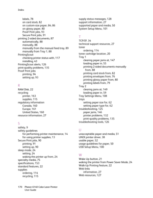 Page 170Index
Phaser 6140 Color Laser Printer
User Guide 170
labels, 78
on card stock, 82
on custom-size paper, 84, 86
on glossy paper, 80
Proof Print jobs, 93
Secure Print jobs, 91
printing 2-sided documents, 87
automatically, 88
manually, 88
manually from the manual feed tray, 89
manually from Tray 1, 88
PrintingScout
checking printer status with, 117
installing, 43
PrintingScout alerts, 126
print-quality problems, 135
Proof Print jobs
printing, 94
setting up, 93
R
RAM Disk, 22
recycling
printer, 163
supplies,...