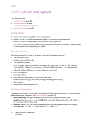 Page 22Fe a t u r e s
Phaser 6140 Color Laser Printer
User Guide 22
Configurations and Options
This section includes:
•Configurations on page 22
•Standard Features on page 22
•Additional Capabilities on page 22
•Optional Features on page 23
Configurations
The Phaser 6140 printer is available in two configurations:
• Phaser 6140/N: All standard features listed below in the Standard Features section.
• Phaser 6140/DN: All standard features listed below plus a duplex unit.
Note:You can order additional memory,...