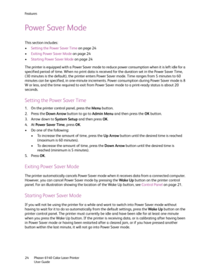 Page 24Fe a t u r e s
Phaser 6140 Color Laser Printer
User Guide 24
Power Saver Mode
This section includes:
•Setting the Power Saver Time on page 24
•Exiting Power Saver Mode on page 24
•Starting Power Saver Mode on page 24
The printer is equipped with a Power Saver mode to reduce power consumption when it is left idle for a 
specified period of time. When no print data is received for the duration set in the Power Saver Time, 
(30 minutes is the default), the printer enters Power Saver mode. Time ranges from 5...