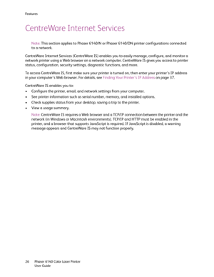 Page 26Fe a t u r e s
Phaser 6140 Color Laser Printer
User Guide 26
CentreWare Internet Services
Note:This section applies to Phaser 6140/N or Phaser 6140/DN printer configurations connected 
to a network.
CentreWare Internet Services (CentreWare IS) enables you to easily manage, configure, and monitor a 
network printer using a Web browser on a network computer. CentreWare IS gives you access to printer 
status, configuration, security settings, diagnostic functions, and more. 
To access CentreWare IS, first...