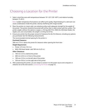 Page 31Installation and Setup
Phaser 6140 Color Laser Printer
User Guide31
Choosing a Location for the Printer
1. Select a dust-free area with temperatures between 10°–32°C (50°–90°F), and relative humidity 
between 15–85%.
Note:Sudden temperature fluctuations can affect print quality. Rapid heating of a cold room can 
cause condensation inside the printer, directly interfering with image transfer.
2. Place the printer on a level, solid, non-vibrating surface with adequate strength for the weight of 
the...