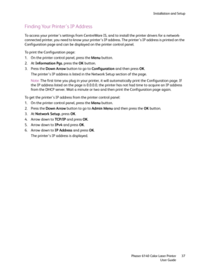 Page 37Installation and Setup
Phaser 6140 Color Laser Printer
User Guide37
Finding Your Printer’s IP Address
To access your printer’s settings from CentreWare IS, and to install the printer drivers for a network-
connected printer, you need to know your printer’s IP address. The printer’s IP address is printed on the 
Configuration page and can be displayed on the printer control panel.
To print the Configuration page:
1. On the printer control panel, press the Menu button.
2. At Information Pgs, press the OK...