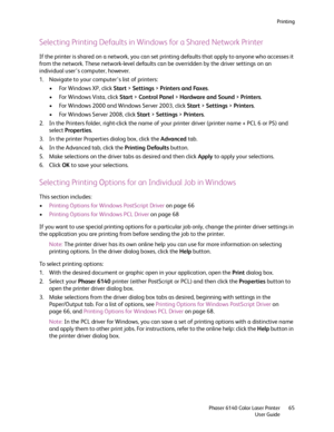 Page 65Printing
Phaser 6140 Color Laser Printer
User Guide65
Selecting Printing Defaults in Windows for a Shared Network Printer
If the printer is shared on a network, you can set printing defaults that apply to anyone who accesses it 
from the network. These network-level defaults can be overridden by the driver settings on an 
individual user’s computer, however.
1. Navigate to your computer’s list of printers:
• For Windows XP, click Start > Settings > Printers and Faxes.
• For Windows Vista, click Start >...