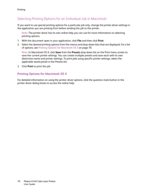 Page 70Printing
Phaser 6140 Color Laser Printer
User Guide 70
Selecting Printing Options for an Individual Job in Macintosh
If you want to use special printing options for a particular job only, change the printer driver settings in 
the application you are printing from before sending the job to the printer.
Note:The printer driver has its own online help you can use for more information on selecting 
printing options.
1. With the document open in your application, click File and then click Print.
2. Select...