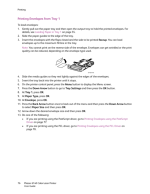 Page 76Printing
Phaser 6140 Color Laser Printer
User Guide 76
Printing Envelopes from Tray 1
To load envelopes:
1. Gently pull out the paper tray and then open the output tray to hold the printed envelopes. For 
details, see Loading Paper in Tray 1 on page 55.
2. Slide the paper guides to the edge of the tray.
3. Insert the envelopes with the flaps closed and the side to be printed faceup. You can load 
envelopes up to the maximum fill line in the tray.
Note:You cannot print on the reverse side of the envelope....