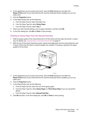 Page 81Printing
Phaser 6140 Color Laser Printer
User Guide81
4. In the application you are using to print from, open the Print dialog box and select the 
Phaser 6140 printer (if you have both the PCL and the PostScript drivers installed, you can use 
either one).
5. Click the Properties button.
6. In the Paper/Output tab, do the following:
a. From the Paper Size list, select the paper size.
b. From the Paper Type list, select Glossy Paper.
c. From the Paper Tray list, select Tray  1.
7. Select any other desired...