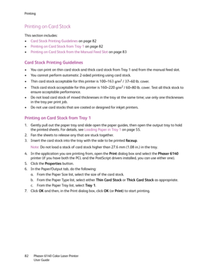 Page 82Printing
Phaser 6140 Color Laser Printer
User Guide 82
Printing on Card Stock
This section includes:
•Card Stock Printing Guidelines on page 82
•Printing on Card Stock from Tray 1 on page 82
•Printing on Card Stock from the Manual Feed Slot on page 83
Card Stock Printing Guidelines
• You can print on thin card stock and thick card stock from Tray 1 and from the manual feed slot.
• You cannot perform automatic 2-sided printing using card stock.
• Thin card stock acceptable for this printer is 100–163...