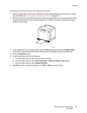 Page 83Printing
Phaser 6140 Color Laser Printer
User Guide83
Printing on Card Stock from the Manual Feed Slot
1. Slide the paper guides of the manual feed slot to fit the sheet and then open the printer’s output 
tray. For details, see Loading Paper in the Manual Feed Slot on page 57.
2. With the top of the sheet toward the printer, slowly insert one sheet into the manual feel slot until 
it stops. Ensure that the sheet is entered straight, not crooked. If necessary, reposition the paper 
guides to fit the...