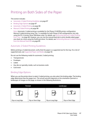 Page 87Printing
Phaser 6140 Color Laser Printer
User Guide87
Printing on Both Sides of the Paper
This section includes:
•Automatic 2-Sided Printing Guidelines on page 87
•Binding Edge Options on page 87
•Automatic 2-Sided Printing on page 88
•Manual 2-Sided Printing on page 88
Note:Automatic 2-sided printing is available for the Phaser 6140/DN printer configuration. 
Manual 2-sided printing using Tray 1 is available for both Phaser 6140 configurations, but only 
using the PCL 6 printer driver (Windows only)....