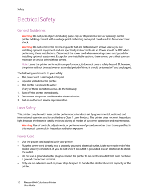 Page 10Safety
Phaser 6140 Color Laser Printer
User Guide 10
Electrical Safety
General Guidelines
Wa rni n g:Do not push objects (including paper clips or staples) into slots or openings on the 
printer. Making contact with a voltage point or shorting out a part could result in fire or electrical 
shock.
Wa rni n g:Do not remove the covers or guards that are fastened with screws unless you are 
installing optional equipment and are specifically instructed to do so. Power should be OFF when 
performing these...