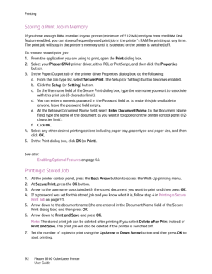 Page 92Printing
Phaser 6140 Color Laser Printer
User Guide 92
Storing a Print Job in Memory
If you have enough RAM installed in your printer (minimum of 512 MB) and you have the RAM Disk 
feature enabled, you can store a frequently-used print job in the printer’s RAM for printing at any time. 
The print job will stay in the printer’s memory until it is deleted or the printer is switched off.
To create a stored print job:
1. From the application you are using to print, open the Print dialog box.
2. Select your...