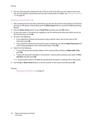 Page 94Printing
Phaser 6140 Color Laser Printer
User Guide 94
6. One set of the job prints. Review this set. If the set is OK, then when you are ready to print more 
sets, go to the printer and print the rest from the control panel. For details, see Printing a Proof Print 
Job on page 94.
Printing a Proof Print Job
1. After reviewing the first set that printed when you sent the document to be printed as a Proof Print 
job type, at the printer control panel, press the Back Arrow button to access the Walk-Up...