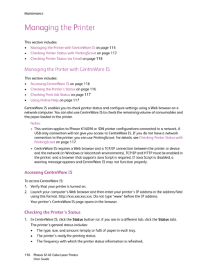 Page 116Maintenance
Phaser 6140 Color Laser Printer
User Guide 116
Managing the Printer
This section includes:
•Managing the Printer with CentreWare IS on page 116
•Checking Printer Status with PrintingScout on page 117
•Checking Printer Status via Email on page 118
Managing the Printer with CentreWare IS
This section includes:
•Accessing CentreWare IS on page 116
•Checking the Printer’s Status on page 116
•Checking Print Job Status on page 117
•Using Online Help on page 117
CentreWare IS enables you to check...