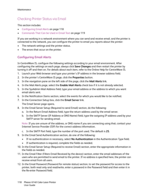 Page 118Maintenance
Phaser 6140 Color Laser Printer
User Guide 118
Checking Printer Status via Email
This section includes:
•Configuring Email Alerts on page 118
•Commands That Can be Used in Email Text on page 119
If you are working in a network environment where you can send and receive email, and the printer is 
connected to the network, you can configure the printer to email you reports about the printer:
• The network settings and the printer status.
• The errors that occur on the printer.
Configuring Email...