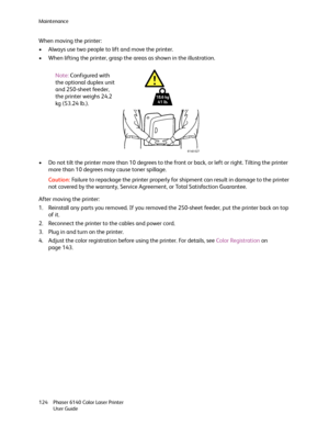 Page 124Maintenance
Phaser 6140 Color Laser Printer
User Guide 124
When moving the printer:
• Always use two people to lift and move the printer.
• When lifting the printer, grasp the areas as shown in the illustration.
• Do not tilt the printer more than 10 degrees to the front or back, or left or right. Tilting the printer 
more than 10 degrees may cause toner spillage.
Caution:Failure to repackage the printer properly for shipment can result in damage to the printer 
not covered by the warranty, Service...