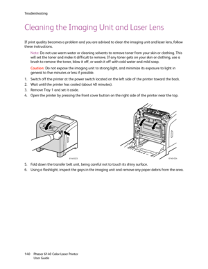 Page 140Troubleshooting
Phaser 6140 Color Laser Printer
User Guide 140
Cleaning the Imaging Unit and Laser Lens
If print quality becomes a problem and you are advised to clean the imaging unit and laser lens, follow 
these instructions.
Note:Do not use warm water or cleaning solvents to remove toner from your skin or clothing. This 
will set the toner and make it difficult to remove. If any toner gets on your skin or clothing, use a 
brush to remove the toner, blow it off, or wash it off with cold water and mild...