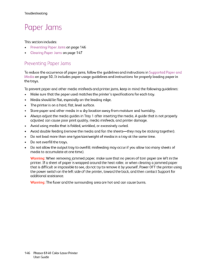 Page 146Troubleshooting
Phaser 6140 Color Laser Printer
User Guide 146
Paper Jams
This section includes:
•Preventing Paper Jams on page 146
•Clearing Paper Jams on page 147
Preventing Paper Jams
To reduce the occurrence of paper jams, follow the guidelines and instructions in Supported Paper and 
Media on page 50. It includes paper-usage guidelines and instructions for properly loading paper in 
the trays.
To prevent paper and other media misfeeds and printer jams, keep in mind the following guidelines:
• Make...