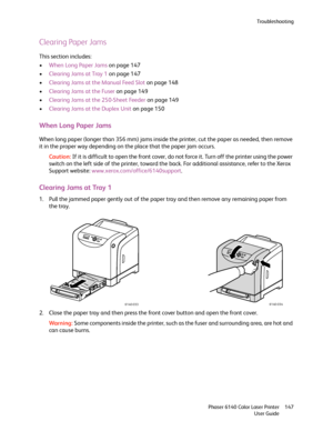 Page 147Troubleshooting
Phaser 6140 Color Laser Printer
User Guide147
Clearing Paper Jams
This section includes:
•When Long Paper Jams on page 147
•Clearing Jams at Tray 1 on page 147
•Clearing Jams at the Manual Feed Slot on page 148
•Clearing Jams at the Fuser on page 149
•Clearing Jams at the 250-Sheet Feeder on page 149
•Clearing Jams at the Duplex Unit on page 150
When Long Paper Jams
When long paper (longer than 356 mm) jams inside the printer, cut the paper as needed, then remove 
it in the proper way...