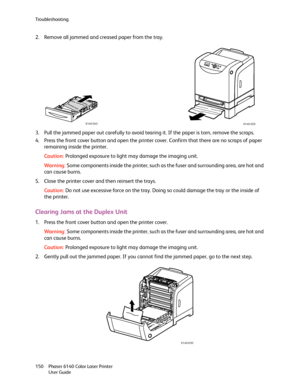 Page 150Troubleshooting
Phaser 6140 Color Laser Printer
User Guide 150
2. Remove all jammed and creased paper from the tray.
3. Pull the jammed paper out carefully to avoid tearing it. If the paper is torn, remove the scraps.
4. Press the front cover button and open the printer cover. Confirm that there are no scraps of paper 
remaining inside the printer.
Caution:Prolonged exposure to light may damage the imaging unit.
Wa rni n g:Some components inside the printer, such as the fuser and surrounding area, are...