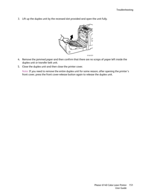 Page 151Troubleshooting
Phaser 6140 Color Laser Printer
User Guide151
3. Lift up the duplex unit by the recessed slot provided and open the unit fully.
4. Remove the jammed paper and then confirm that there are no scraps of paper left inside the 
duplex unit or transfer belt unit.
5. Close the duplex unit and then close the printer cover.
Note:If you need to remove the entire duplex unit for some reason, after opening the printer’s 
front cover, press the front cover-release button again to release the duplex...