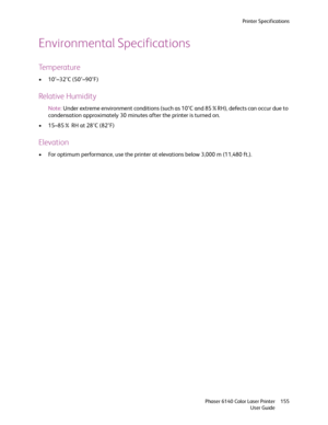 Page 155Printer Specifications
Phaser 6140 Color Laser Printer
User Guide155
Environmental Specifications
Temperature
• 10°–32°C (50°–90°F)
Relative Humidity
Note:Under extreme environment conditions (such as 10°C and 85%RH), defects can occur due to 
condensation approximately 30 minutes after the printer is turned on.
• 15–85% RH at 28°C (82°F)
Elevation
• For optimum performance, use the printer at elevations below 3,000 m (11,480 ft.).
Downloaded From ManualsPrinter.com Manuals 