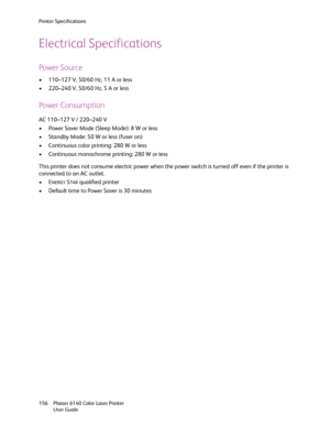 Page 156Printer Specifications
Phaser 6140 Color Laser Printer
User Guide 156
Electrical Specifications
Power Source
• 110–127 V, 50/60 Hz, 11 A or less
• 220–240 V, 50/60 Hz, 5 A or less
Power Consumption
AC 110–127 V / 220–240 V
• Power Saver Mode (Sleep Mode): 8 W or less
• Standby Mode: 50 W or less (fuser on)
• Continuous color printing: 280 W or less
• Continuous monochrome printing: 280 W or less
This printer does not consume electric power when the power switch is turned off even if the printer is...