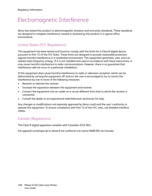 Page 160Regulatory Information
Phaser 6140 Color Laser Printer
User Guide 160
Electromagnetic Interference
Xerox has tested this product to electromagnetic emission and immunity standards. These standards 
are designed to mitigate interference caused or received by this product in a typical office 
environment.
United States (FCC Regulations)
This equipment has been tested and found to comply with the limits for a Class B digital device, 
pursuant to Part 15 of the FCC Rules. These limits are designed to provide...