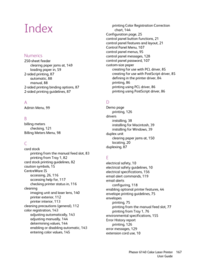 Page 167Phaser 6140 Color Laser Printer
User Guide167
Index
Numerics
250-sheet feeder
clearing paper jams at, 149
loading paper in, 59
2-sided printing, 87
automatic, 88
manual, 88
2-sided printing binding options, 87
2-sided printing guidelines, 87
A
Admin Menu, 99
B
billing meters
checking, 121
Billing Meters Menu, 98
C
card stock
printing from the manual feed slot, 83
printing from Tray 1, 82
card stock printing guidelines, 82
caution symbols, 15
CentreWare IS
accessing, 26, 116
accessing help for, 117...