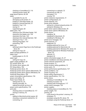 Page 169Index
Phaser 6140 Color Laser Printer
User Guide169
checking in CentreWare IS, 116
checking printer totals, 98
page layout options, 66, 68
paper
acceptable for use, 52
damaging to the printer, 51
loading in 250-sheet feeder, 59
loading in manual feed slot, 57
loading in Tray 1, 55
storing, 51
supported types, 50
paper jams, 146
clearing at the 250-sheet feeder, 149
clearing at the duplex unit, 150
clearing at the fuser, 149
clearing at the manual feed slot, 148
clearing at Tray 1, 147
clearing long...