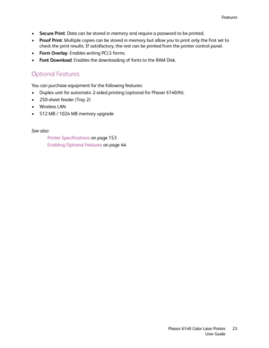 Page 23Fe a t u r e s
Phaser 6140 Color Laser Printer
User Guide23
•Secure Print: Data can be stored in memory and require a password to be printed.
•Proof Print: Multiple copies can be stored in memory but allow you to print only the first set to 
check the print results. If satisfactory, the rest can be printed from the printer control panel.
•Fo r m  O ve r l ay: Enables writing PCL5 forms.
•Font Download: Enables the downloading of fonts to the RAM Disk.
Optional Features
You can purchase equipment for the...