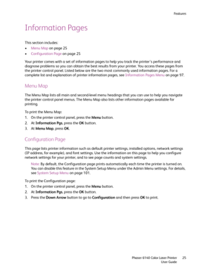 Page 25Fe a t u r e s
Phaser 6140 Color Laser Printer
User Guide25
Information Pages
This section includes:
•Menu Map on page 25
•Configuration Page on page 25
Your printer comes with a set of information pages to help you track the printer’s performance and 
diagnose problems so you can obtain the best results from your printer. You access these pages from 
the printer control panel. Listed below are the two most commonly used information pages. For a 
complete list and explanation of printer information...