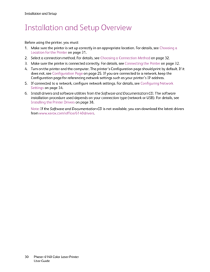 Page 30Installation and Setup
Phaser 6140 Color Laser Printer
User Guide 30
Installation and Setup Overview
Before using the printer, you must:
1. Make sure the printer is set up correctly in an appropriate location. For details, see Choosing a 
Location for the Printer on page 31.
2. Select a connection method. For details, see Choosing a Connection Method on page 32.
3. Make sure the printer is connected correctly. For details, see Connecting the Printer on page 32.
4. Turn on the printer and the computer....
