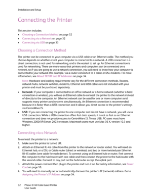 Page 32Installation and Setup
Phaser 6140 Color Laser Printer
User Guide 32
Connecting the Printer
This section includes:
•Choosing a Connection Method on page 32
•Connecting via a Network on page 32
•Connecting via USB on page 33
Choosing a Connection Method
The printer can be connected to your computer via a USB cable or an Ethernet cable. The method you 
choose depends on whether or not your computer is connected to a network. A USB connection is a 
direct connection, is not used for networking, and is the...