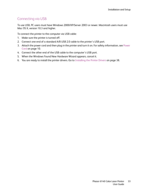Page 33Installation and Setup
Phaser 6140 Color Laser Printer
User Guide33
Connecting via USB
To use USB, PC users must have Windows 2000/XP/Server 2003 or newer. Macintosh users must use 
Mac OS X, version 10.3 and higher.
To connect the printer to the computer via USB cable:
1. Make sure the printer is turned off.
2. Connect one end of a standard A/B USB 2.0 cable to the printer’s USB port.
3. Attach the power cord and then plug in the printer and turn it on. For safety information, see Power 
Cord on page...