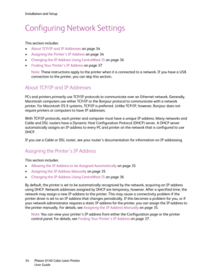 Page 34Installation and Setup
Phaser 6140 Color Laser Printer
User Guide 34
Configuring Network Settings
This section includes:
•About TCP/IP and IP Addresses on page 34
•Assigning the Printer’s IP Address on page 34
•Changing the IP Address Using CentreWare IS on page 36
•Finding Your Printer’s IP Address on page 37
Note:These instructions apply to the printer when it is connected to a network. If you have a USB 
connection to the printer, you can skip this section.
About TCP/IP and IP Addresses
PCs and...