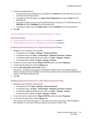 Page 45Installation and Setup
Phaser 6140 Color Laser Printer
User Guide45
5. Enable the installed features:
• To specify the amount of RAM memory available, click Memory and then select the amount of 
memory from the drop-down list.
• To enable the 250-sheet feeder, click Paper Tray Configuration and select 2-Tray from the 
drop-down list.
• If you have enough memory to use the RAM Disk feature (minimum of 512 MB required), click 
RAM Disk and select Available from the drop-down list.
• To enable the duplex...