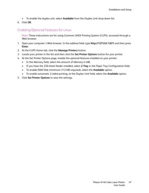Page 47Installation and Setup
Phaser 6140 Color Laser Printer
User Guide47
• To enable the duplex unit, select Available from the Duplex Unit drop-down list.
6. Click OK.
Enabling Optional Features for Linux
Note:These instructions are for using Common UNIX Printing System (CUPS), accessed through a 
Web browser.
1. Open your computer’s Web browser. In the address field, type http://127.0.0.1:631 and then press 
Enter.
2. At the CUPS Home tab, click the Manage Printers button.
3. Locate your printer in the list...
