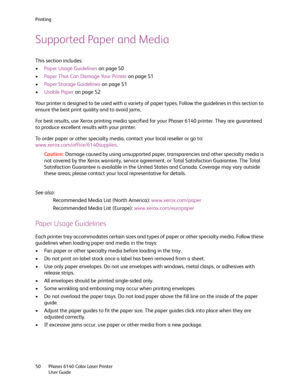 Page 50Printing
Phaser 6140 Color Laser Printer
User Guide 50
Supported Paper and Media
This section includes:
•Paper Usage Guidelines on page 50
•Paper That Can Damage Your Printer on page 51
•Paper Storage Guidelines on page 51
•Usable Paper on page 52
Your printer is designed to be used with a variety of paper types. Follow the guidelines in this section to 
ensure the best print quality and to avoid jams.
For best results, use Xerox printing media specified for your Phaser 6140 printer. They are guaranteed...