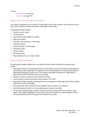 Page 51Printing
Phaser 6140 Color Laser Printer
User Guide51
See also: 
Loading Paper on page 55
Paper Jams on page 146
Paper That Can Damage Your Printer
Your printer is designed to use a variety of media types for print jobs; however, some media can cause 
poor output quality, increased paper jams, or damage to your printer.
Unacceptable media includes:
• Rough or porous media
• Transparencies
• Paper that has been folded or wrinkled
• Paper with staples
• Envelopes with windows or metal clasps
• Padded...