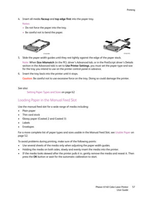 Page 57Printing
Phaser 6140 Color Laser Printer
User Guide57
4. Insert all media faceup and top edge first into the paper tray.
Notes:
•Do not force the paper into the tray.
•Be careful not to bend the paper.
5. Slide the paper width guides until they rest lightly against the edge of the paper stack.
Note:When Size Mismatch (in the PCL driver’s Advanced tab, or in the PostScript driver’s Details 
section in the Advanced tab) is set to Use Printer Settings, you must set the paper type and size 
for the tray you...