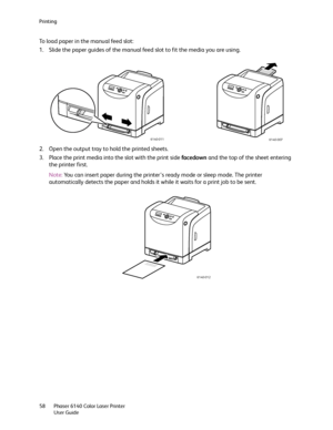 Page 58Printing
Phaser 6140 Color Laser Printer
User Guide 58
To load paper in the manual feed slot:
1. Slide the paper guides of the manual feed slot to fit the media you are using.
2. Open the output tray to hold the printed sheets.
3. Place the print media into the slot with the print side facedown and the top of the sheet entering 
the printer first.
Note:You can insert paper during the printer’s ready mode or sleep mode. The printer 
automatically detects the paper and holds it while it waits for a print...