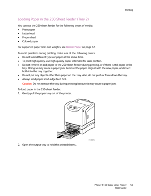 Page 59Printing
Phaser 6140 Color Laser Printer
User Guide59
Loading Paper in the 250-Sheet Feeder (Tray 2)
You can use the 250-sheet feeder for the following types of media:
• Plain paper
•Letterhead
• Prepunched
•Colored paper
For supported paper sizes and weights, see Usable Paper on page 52.
To avoid problems during printing, make sure of the following points:
• Do not load different types of paper at the same time.
• To print high quality, use high-quality paper intended for laser printers.
• Do not remove...