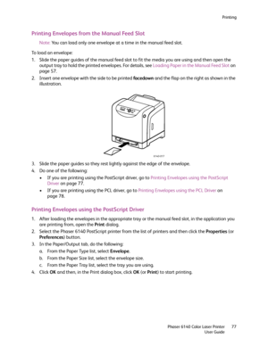 Page 77Printing
Phaser 6140 Color Laser Printer
User Guide77
Printing Envelopes from the Manual Feed Slot
Note:You can load only one envelope at a time in the manual feed slot.
To load an envelope:
1. Slide the paper guides of the manual feed slot to fit the media you are using and then open the 
output tray to hold the printed envelopes. For details, see Loading Paper in the Manual Feed Slot on 
page 57.
2. Insert one envelope with the side to be printed facedown and the flap on the right as shown in the...