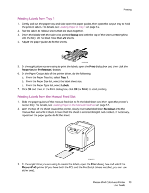 Page 79Printing
Phaser 6140 Color Laser Printer
User Guide79
Printing Labels from Tray 1
1. Gently pull out the paper tray and slide open the paper guides, then open the output tray to hold 
the printed labels. For details, see Loading Paper in Tray 1 on page 55.
2. Fan the labels to release sheets that are stuck together.
3. Insert the labels with the side to be printed faceup and with the top of the sheets entering first 
into the tray. Do not load more than 25 sheets.
4. Adjust the paper guides to fit the...