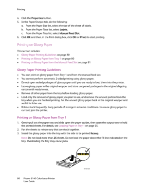 Page 80Printing
Phaser 6140 Color Laser Printer
User Guide 80
4. Click the Properties button.
5. In the Paper/Output tab, do the following:
a. From the Paper Size list, select the size of the sheet of labels.
b. From the Paper Type list, select Labels.
c. From the Paper Tray list, select Manual Feed Slot.
6. Click OK and then, in the Print dialog box, click OK (or Print) to start printing.
Printing on Glossy Paper
This section includes:
•Glossy Paper Printing Guidelines on page 80
•Printing on Glossy Paper from...